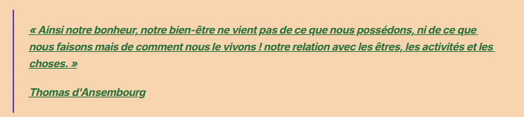 « Ainsi notre bonheur, notre bien-être ne vient pas de ce que nous possédons, ni de ce que nous faisons mais de comment nous le vivons ! notre relation avec les êtres, les activités et les choses. »
Thomas d'Ansembourg